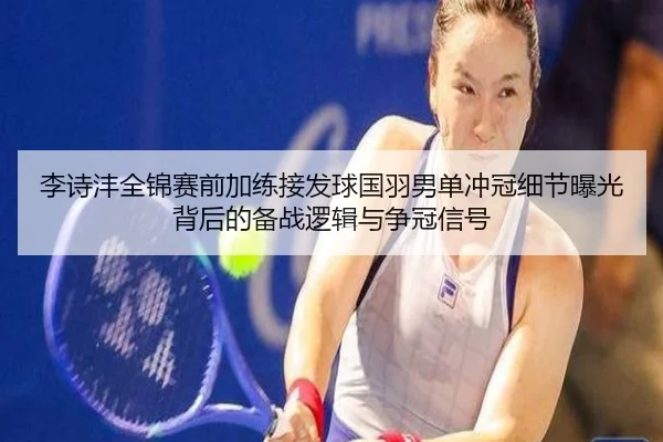 李诗沣全锦赛前加练接发球国羽男单冲冠细节曝光背后的备战逻辑与争冠信号